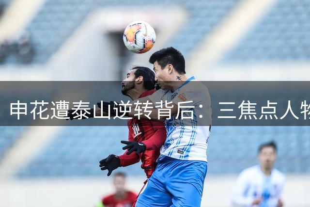 申花遭泰山逆转背后：三焦点人物剖析 中场魔术师与防线危机并存